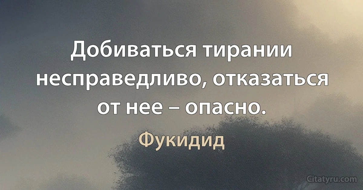 Добиваться тирании несправедливо, отказаться от нее – опасно. (Фукидид)