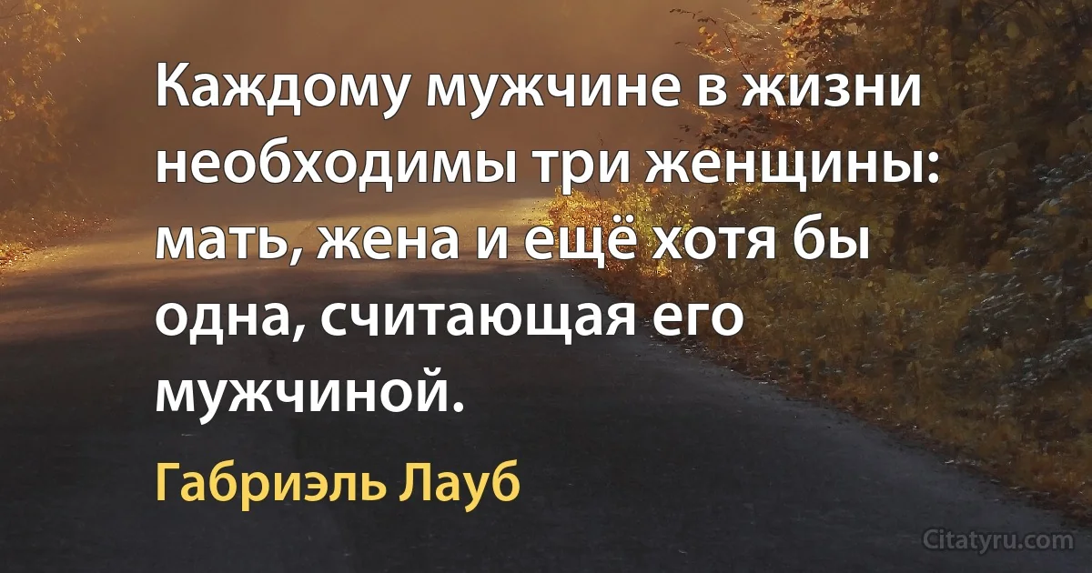 Каждому мужчине в жизни необходимы три женщины: мать, жена и ещё хотя бы одна, считающая его мужчиной. (Габриэль Лауб)