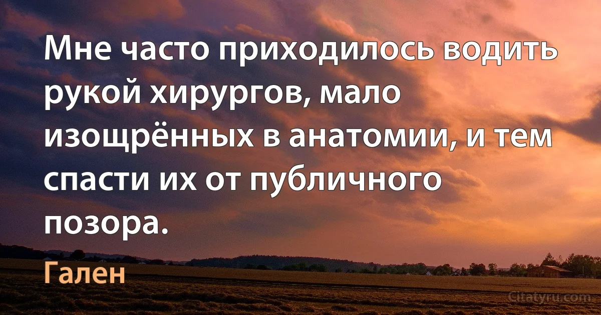 Мне часто приходилось водить рукой хирургов, мало изощрённых в анатомии, и тем спасти их от публичного позора. (Гален)