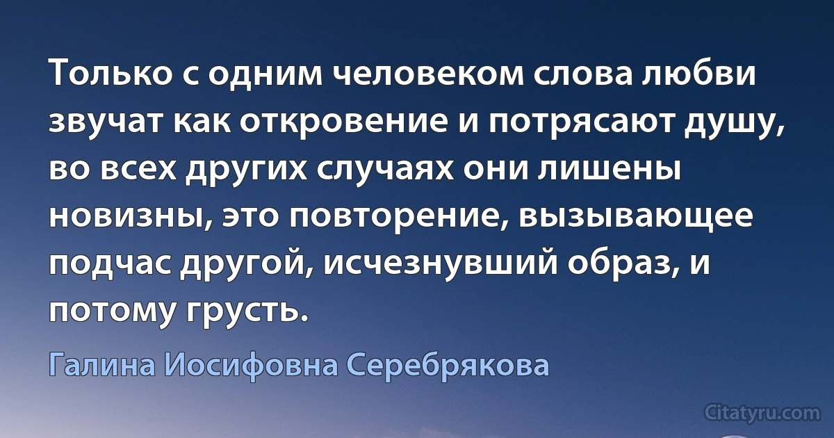 Только с одним человеком слова любви звучат как откровение и потрясают душу, во всех других случаях они лишены новизны, это повторение, вызывающее подчас другой, исчезнувший образ, и потому грусть. (Галина Иосифовна Серебрякова)