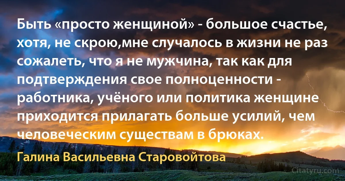 Быть «просто женщиной» - большое счастье, хотя, не скрою,мне случалось в жизни не раз сожалеть, что я не мужчина, так как для подтверждения свое полноценности - работника, учёного или политика женщине приходится прилагать больше усилий, чем человеческим существам в брюках. (Галина Васильевна Старовойтова)