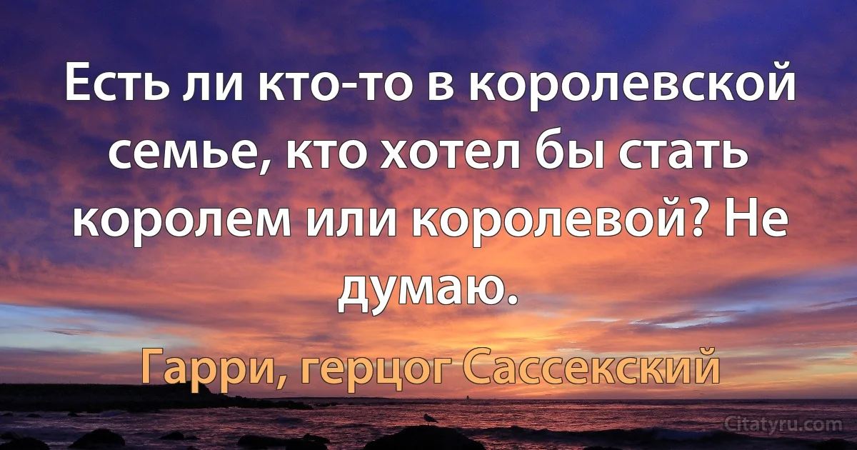 Есть ли кто-то в королевской семье, кто хотел бы стать королем или королевой? Не думаю. (Гарри, герцог Сассекский)