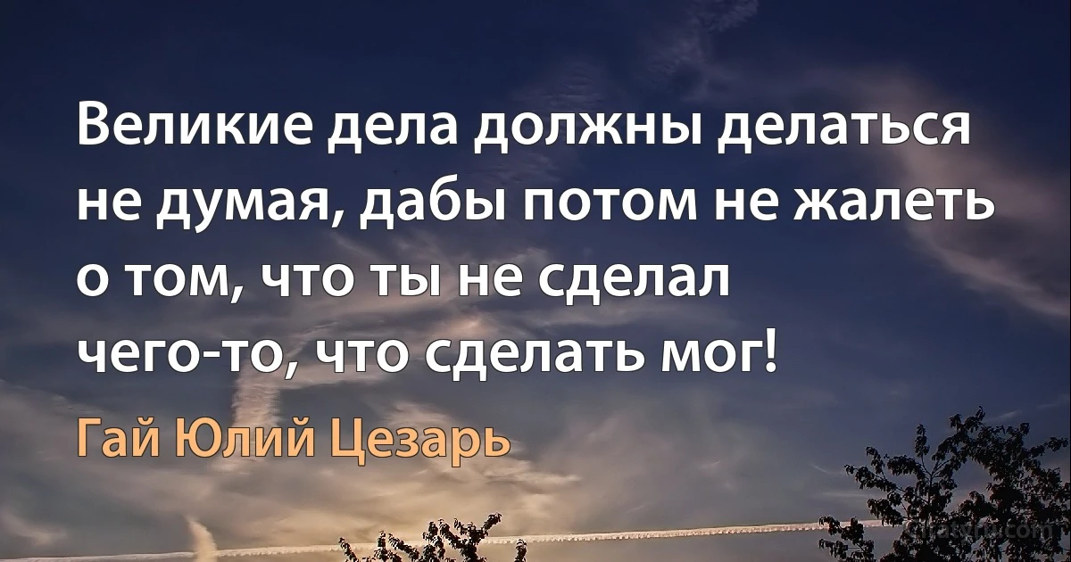 Великие дела должны делаться не думая, дабы потом не жалеть о том, что ты не сделал чего-то, что сделать мог! (Гай Юлий Цезарь)