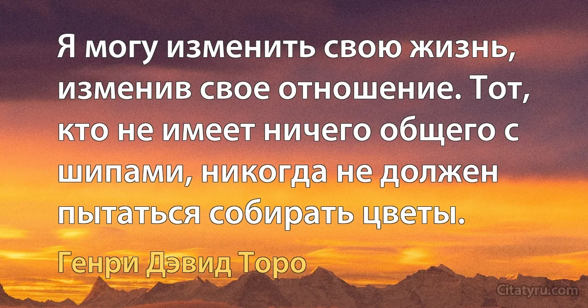 Я могу изменить свою жизнь, изменив свое отношение. Тот, кто не имеет ничего общего с шипами, никогда не должен пытаться собирать цветы. (Генри Дэвид Торо)