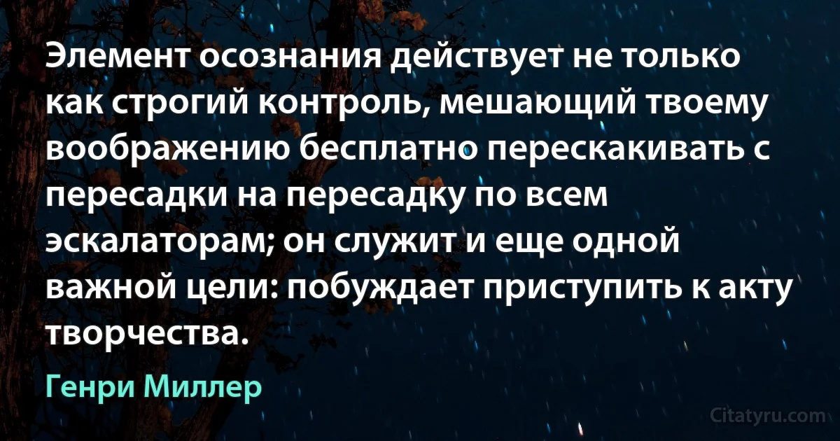 Элемент осознания действует не только как строгий контроль, мешающий твоему воображению бесплатно перескакивать с пересадки на пересадку по всем эскалаторам; он служит и еще одной важной цели: побуждает приступить к акту творчества. (Генри Миллер)