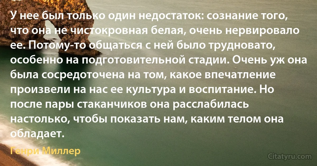 У нее был только один недостаток: сознание того, что она не чистокровная белая, очень нервировало ее. Потому-то общаться с ней было трудновато, особенно на подготовительной стадии. Очень уж она была сосредоточена на том, какое впечатление произвели на нас ее культура и воспитание. Но после пары стаканчиков она расслабилась настолько, чтобы показать нам, каким телом она обладает. (Генри Миллер)