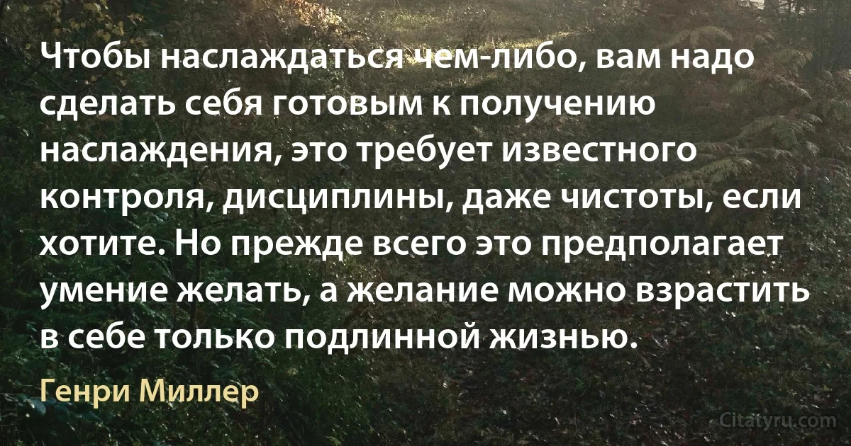 Чтобы наслаждаться чем-либо, вам надо сделать себя готовым к получению наслаждения, это требует известного контроля, дисциплины, даже чистоты, если хотите. Но прежде всего это предполагает умение желать, а желание можно взрастить в себе только подлинной жизнью. (Генри Миллер)