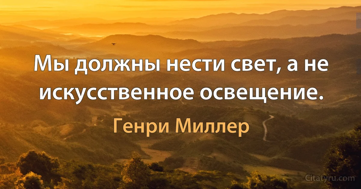 Мы должны нести свет, а не искусственное освещение. (Генри Миллер)