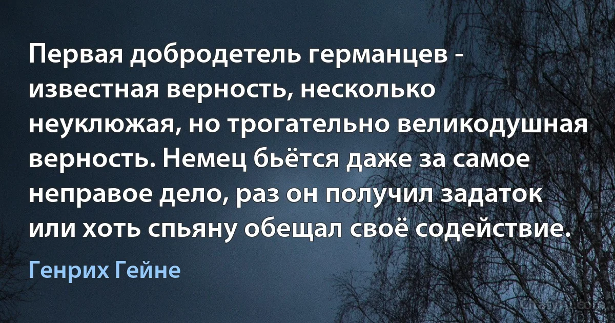 Первая добродетель германцев - известная верность, несколько неуклюжая, но трогательно великодушная верность. Немец бьётся даже за самое неправое дело, раз он получил задаток или хоть спьяну обещал своё содействие. (Генрих Гейне)