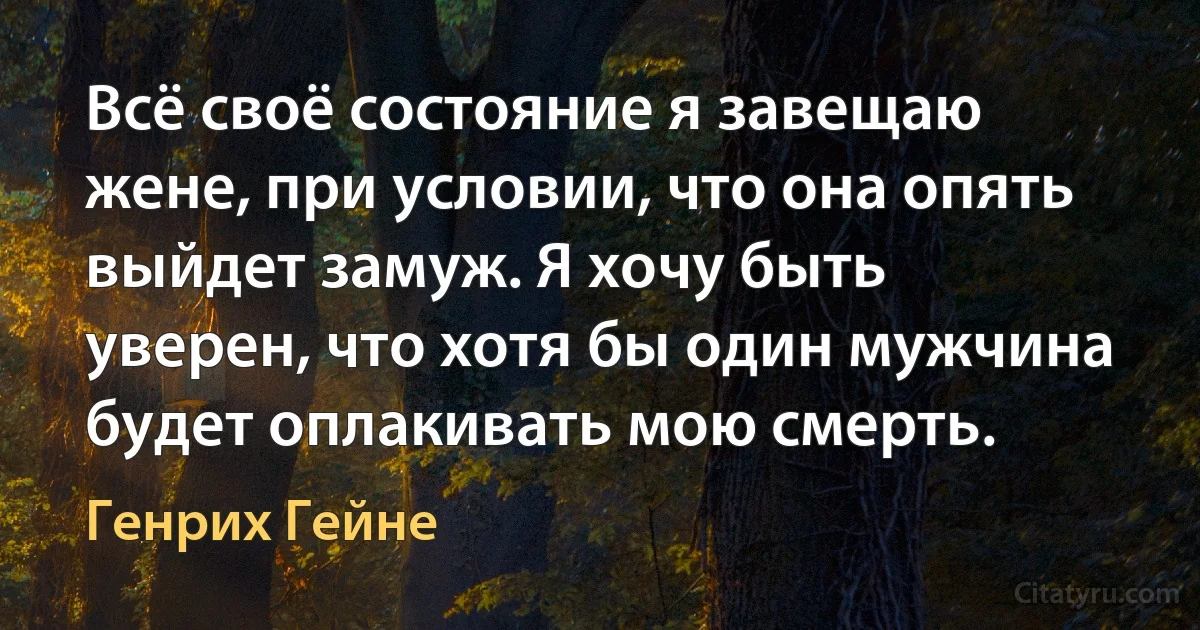 Всё своё состояние я завещаю жене, при условии, что она опять выйдет замуж. Я хочу быть уверен, что хотя бы один мужчина будет оплакивать мою смерть. (Генрих Гейне)