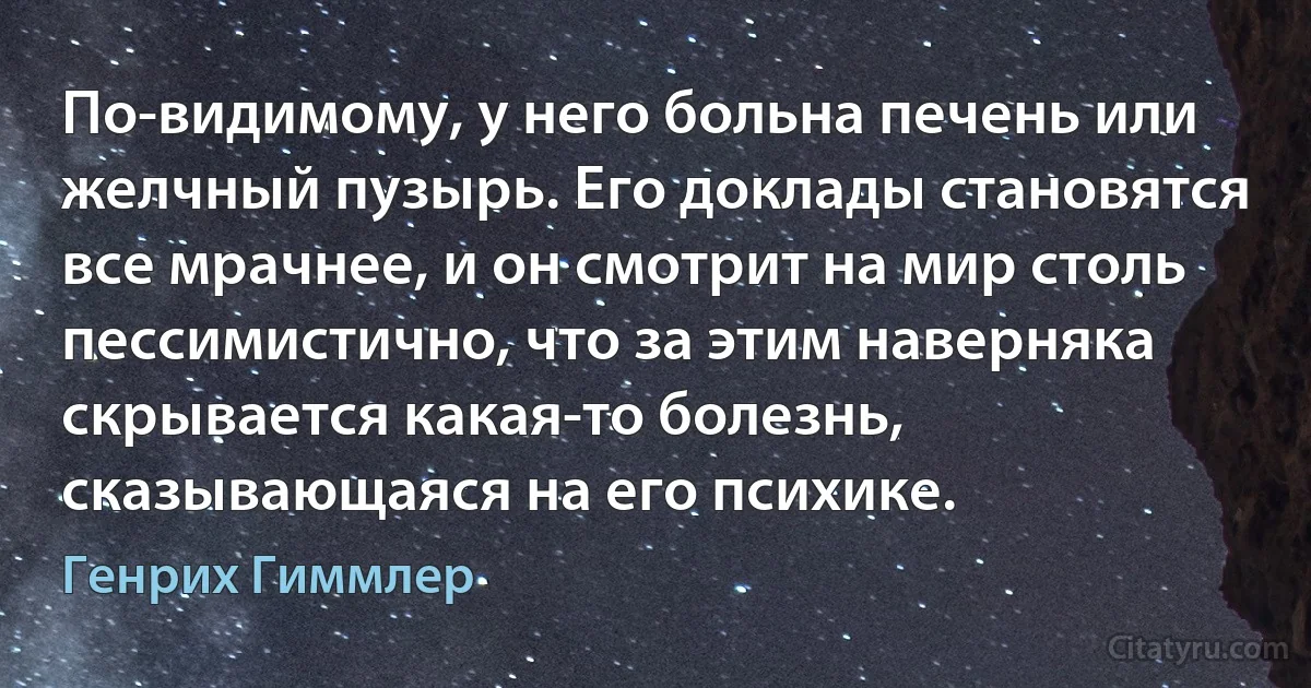 По-видимому, у него больна печень или желчный пузырь. Его доклады становятся все мрачнее, и он смотрит на мир столь пессимистично, что за этим наверняка скрывается какая-то болезнь, сказывающаяся на его психике. (Генрих Гиммлер)