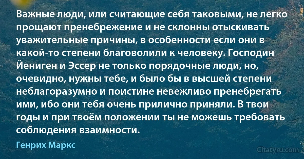 Важные люди, или считающие себя таковыми, не легко прощают пренебрежение и не склонны отыскивать уважительные причины, в особенности если они в какой-то степени благоволили к человеку. Господин Йениген и Эссер не только порядочные люди, но, очевидно, нужны тебе, и было бы в высшей степени неблагоразумно и поистине невежливо пренебрегать ими, ибо они тебя очень прилично приняли. В твои годы и при твоём положении ты не можешь требовать соблюдения взаимности. (Генрих Маркс)