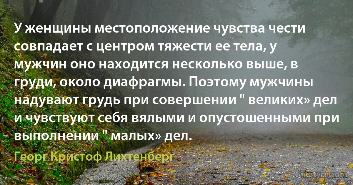 У женщины местоположение чувства чести совпадает с центром тяжести ее тела, у мужчин оно находится несколько выше, в груди, около диафрагмы. Поэтому мужчины надувают грудь при совершении " великих» дел и чувствуют себя вялыми и опустошенными при выполнении " малых» дел. (Георг Кристоф Лихтенберг)