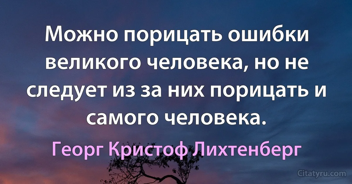 Можно порицать ошибки великого человека, но не следует из за них порицать и самого человека. (Георг Кристоф Лихтенберг)