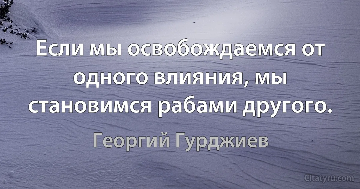 Если мы освобождаемся от одного влияния, мы становимся рабами другого. (Георгий Гурджиев)