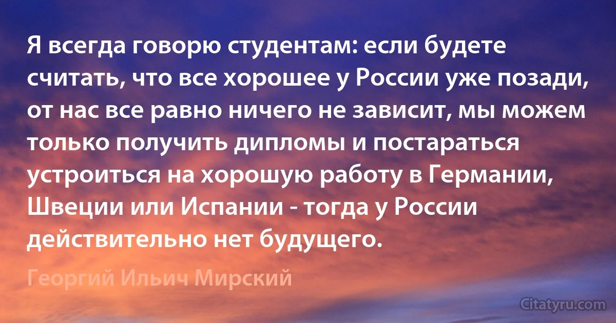 Я всегда говорю студентам: если будете считать, что все хорошее у России уже позади, от нас все равно ничего не зависит, мы можем только получить дипломы и постараться устроиться на хорошую работу в Германии, Швеции или Испании - тогда у России действительно нет будущего. (Георгий Ильич Мирский)