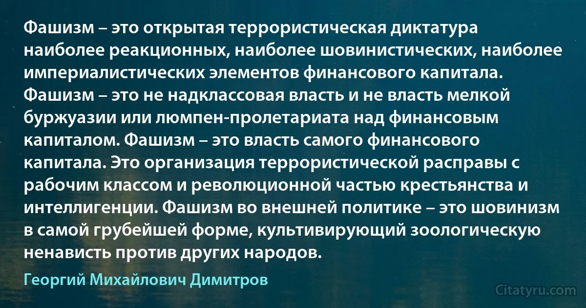 Фашизм – это открытая террористическая диктатура наиболее реакционных, наиболее шовинистических, наиболее империалистических элементов финансового капитала. Фашизм – это не надклассовая власть и не власть мелкой буржуазии или люмпен-пролетариата над финансовым капиталом. Фашизм – это власть самого финансового капитала. Это организация террористической расправы с рабочим классом и революционной частью крестьянства и интеллигенции. Фашизм во внешней политике – это шовинизм в самой грубейшей форме, культивирующий зоологическую ненависть против других народов. (Георгий Михайлович Димитров)