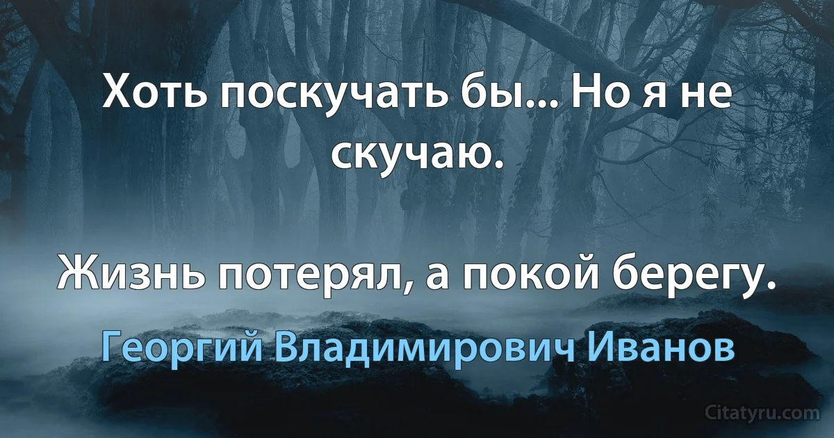 Хоть поскучать бы... Но я не скучаю.

Жизнь потерял, а покой берегу. (Георгий Владимирович Иванов)