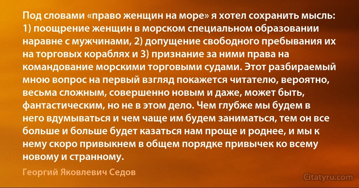 Под словами «право женщин на море» я хотел сохранить мысль: 1) поощрение женщин в морском специальном образовании наравне с мужчинами, 2) допущение свободного пребывания их на торговых кораблях и 3) признание за ними права на командование морскими торговыми судами. Этот разбираемый мною вопрос на первый взгляд покажется читателю, вероятно, весьма сложным, совершенно новым и даже, может быть, фантастическим, но не в этом дело. Чем глубже мы будем в него вдумываться и чем чаще им будем заниматься, тем он все больше и больше будет казаться нам проще и роднее, и мы к нему скоро привыкнем в общем порядке привычек ко всему новому и странному. (Георгий Яковлевич Седов)