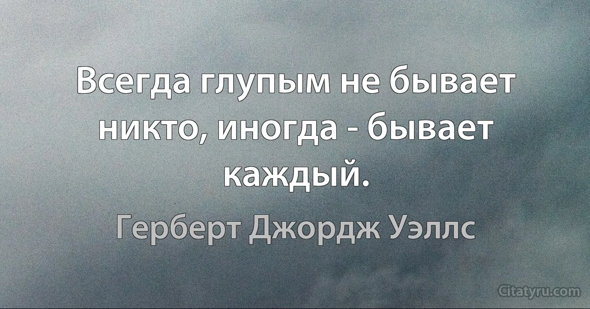 Всегда глупым не бывает никто, иногда - бывает каждый. (Герберт Джордж Уэллс)