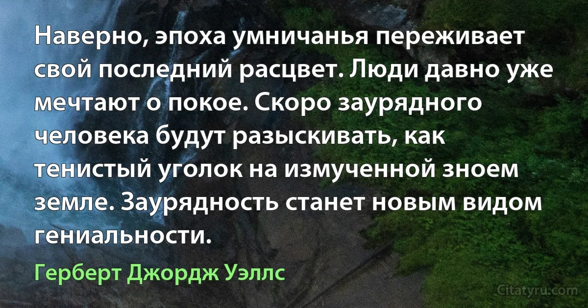 Наверно, эпоха умничанья переживает свой последний расцвет. Люди давно уже мечтают о покое. Скоро заурядного человека будут разыскивать, как тенистый уголок на измученной зноем земле. Заурядность станет новым видом гениальности. (Герберт Джордж Уэллс)