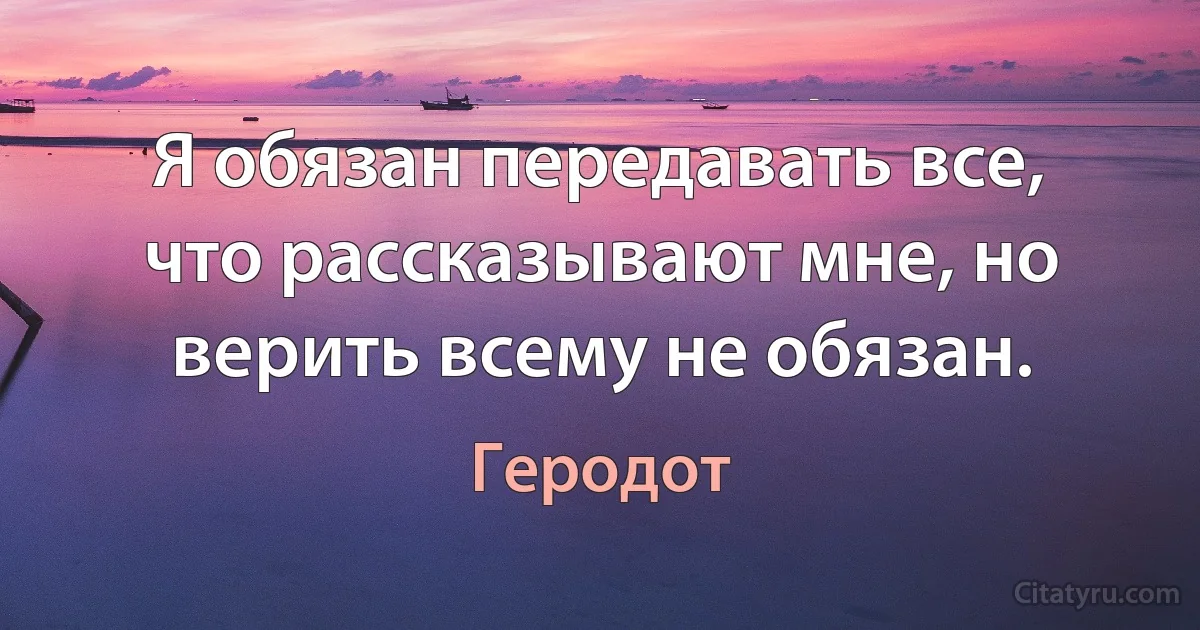 Я обязан передавать все, что рассказывают мне, но верить всему не обязан. (Геродот)