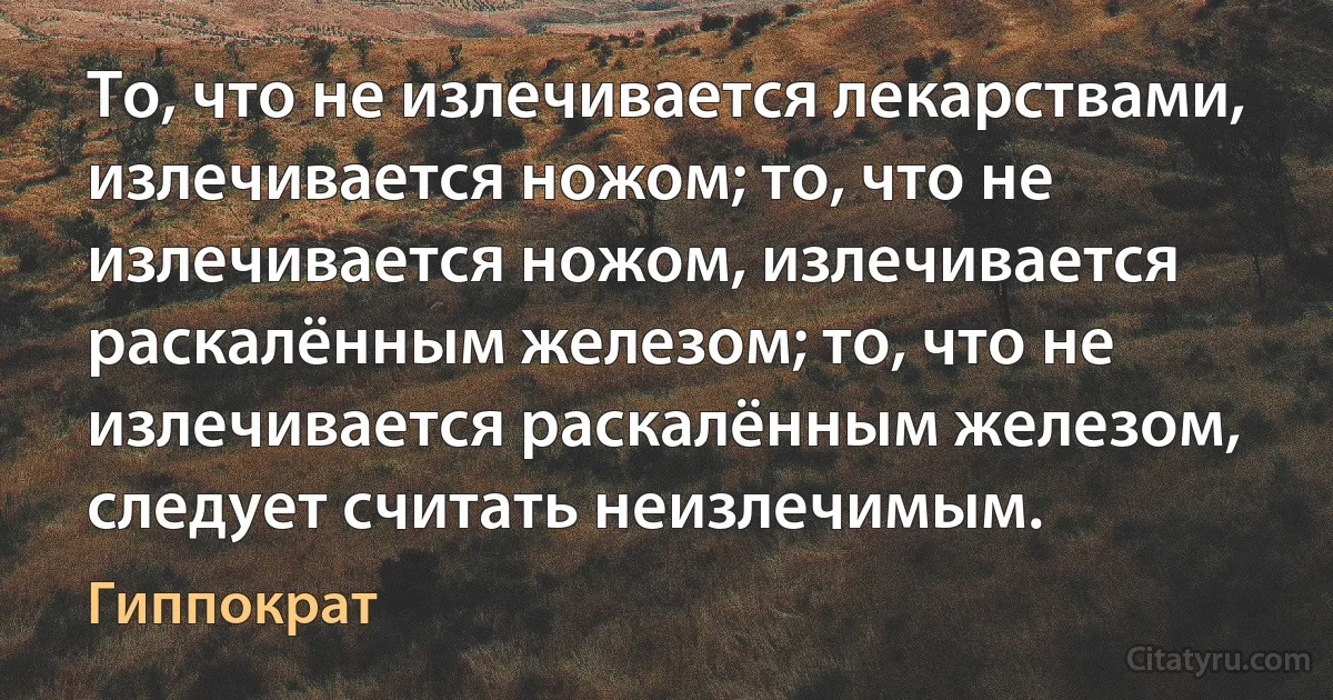 То, что не излечивается лекарствами, излечивается ножом; то, что не излечивается ножом, излечивается раскалённым железом; то, что не излечивается раскалённым железом, следует считать неизлечимым. (Гиппократ)