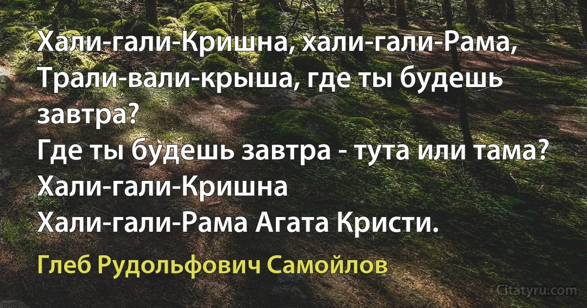 Хали-гали-Кришна, хали-гали-Рама, 
Трали-вали-крыша, где ты будешь завтра? 
Где ты будешь завтра - тута или тама? 
Хали-гали-Кришна 
Хали-гали-Рама Агата Кристи. (Глеб Рудольфович Самойлов)