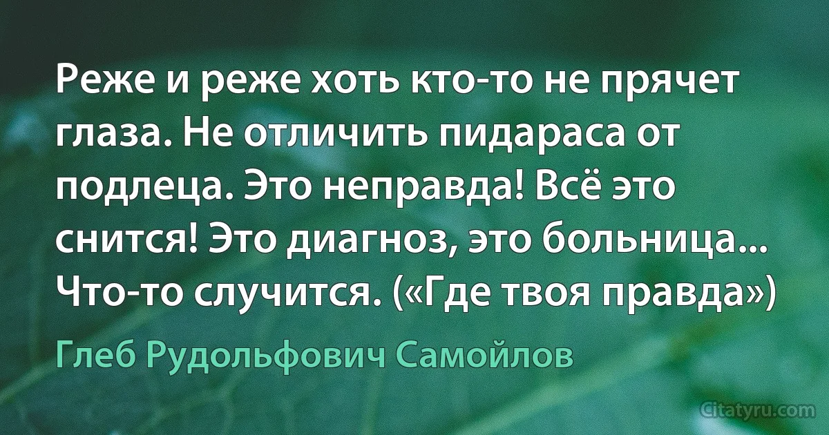 Реже и реже хоть кто-то не прячет глаза. Не отличить пидараса от подлеца. Это неправда! Всё это снится! Это диагноз, это больница... Что-то случится. («Где твоя правда») (Глеб Рудольфович Самойлов)