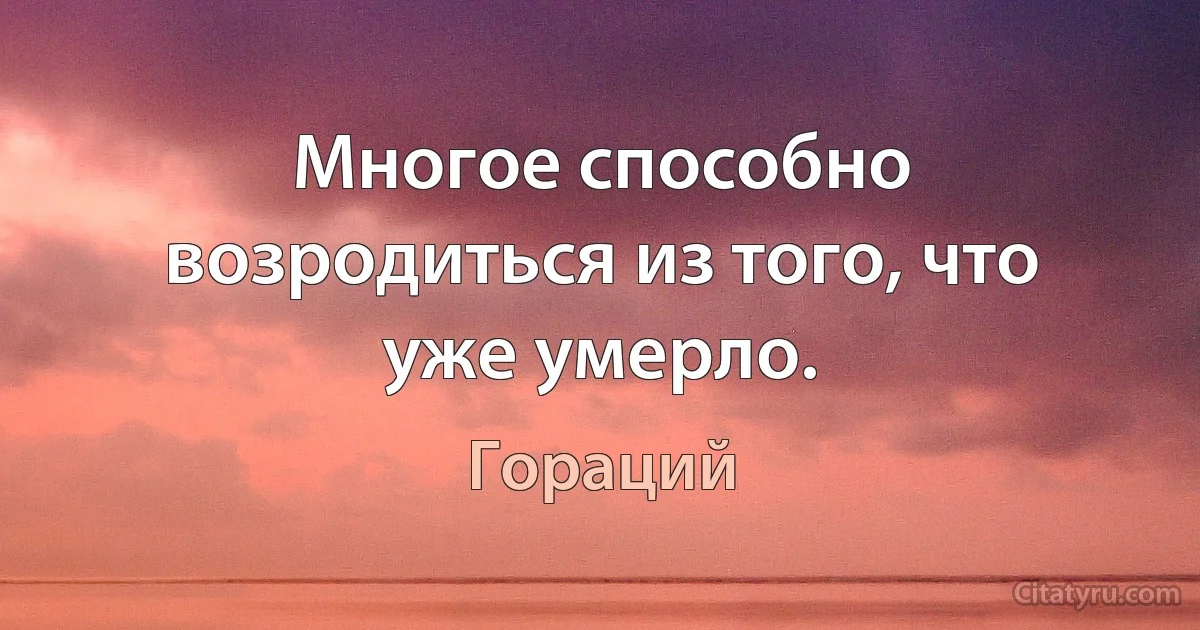 Многое способно возродиться из того, что уже умерло. (Гораций)