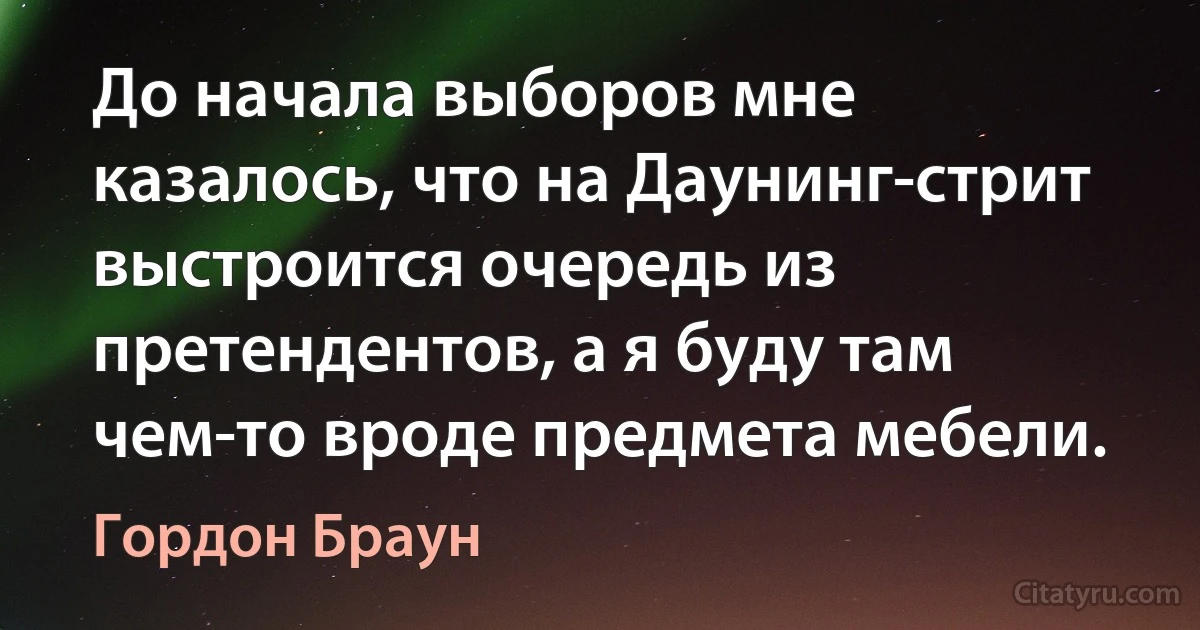 До начала выборов мне казалось, что на Даунинг-стрит выстроится очередь из претендентов, а я буду там чем-то вроде предмета мебели. (Гордон Браун)