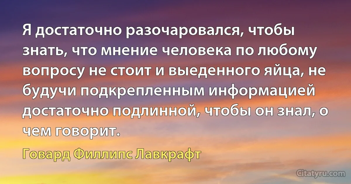 Я достаточно разочаровался, чтобы знать, что мнение человека по любому вопросу не стоит и выеденного яйца, не будучи подкрепленным информацией достаточно подлинной, чтобы он знал, о чем говорит. (Говард Филлипс Лавкрафт)