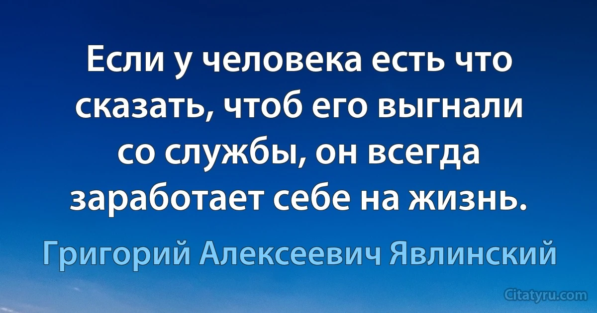 Если у человека есть что сказать, чтоб его выгнали со службы, он всегда заработает себе на жизнь. (Григорий Алексеевич Явлинский)