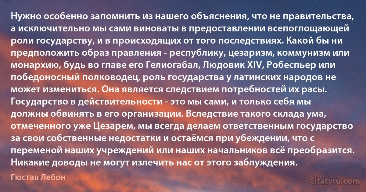 Нужно особенно запомнить из нашего объяснения, что не правительства, а исключительно мы сами виноваты в предоставлении всепоглощающей роли государству, и в происходящих от того последствиях. Какой бы ни предположить образ правления - республику, цезаризм, коммунизм или монархию, будь во главе его Гелиогабал, Людовик XIV, Робеспьер или победоносный полководец, роль государства у латинских народов не может измениться. Она является следствием потребностей их расы. Государство в действительности - это мы сами, и только себя мы должны обвинять в его организации. Вследствие такого склада ума, отмеченного уже Цезарем, мы всегда делаем ответственным государство за свои собственные недостатки и остаёмся при убеждении, что с переменой наших учреждений или наших начальников всё преобразится. Никакие доводы не могут излечить нас от этого заблуждения. (Гюстав Лебон)