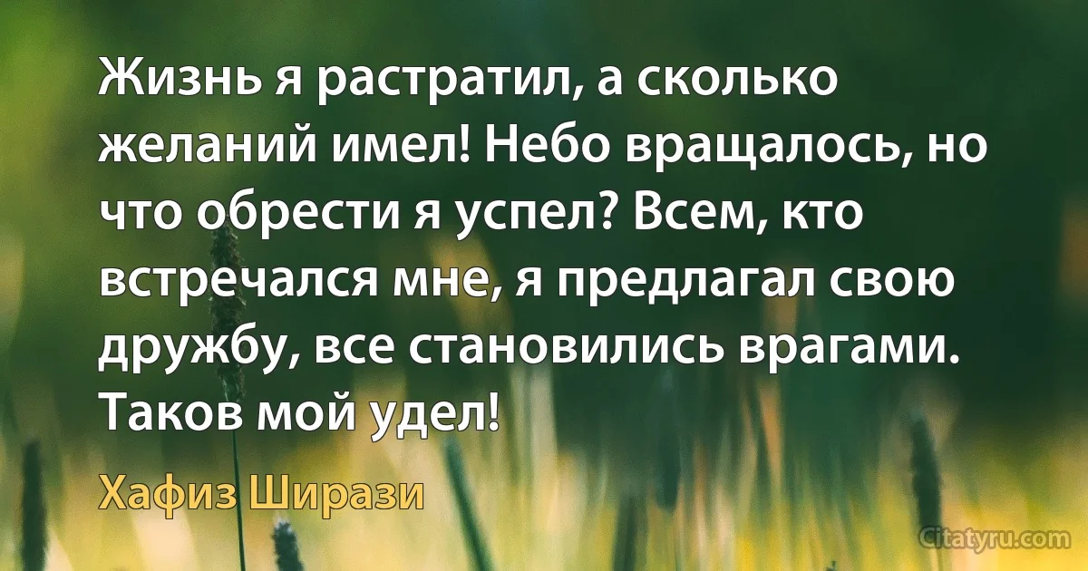 Жизнь я растратил, а сколько желаний имел! Небо вращалось, но что обрести я успел? Всем, кто встречался мне, я предлагал свою дружбу, все становились врагами. Таков мой удел! (Хафиз Ширази)