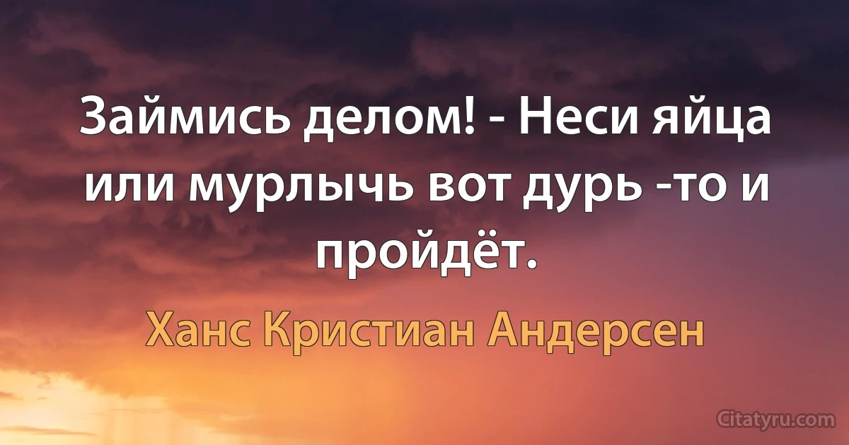 Займись делом! - Неси яйца или мурлычь вот дурь -то и пройдёт. (Ханс Кристиан Андерсен)