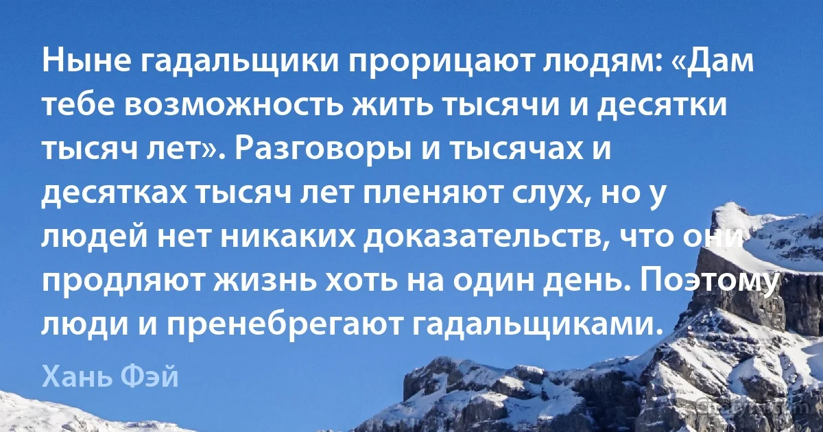 Ныне гадальщики прорицают людям: «Дам тебе возможность жить тысячи и десятки тысяч лет». Разговоры и тысячах и десятках тысяч лет пленяют слух, но у людей нет никаких доказательств, что они продляют жизнь хоть на один день. Поэтому люди и пренебрегают гадальщиками. (Хань Фэй)