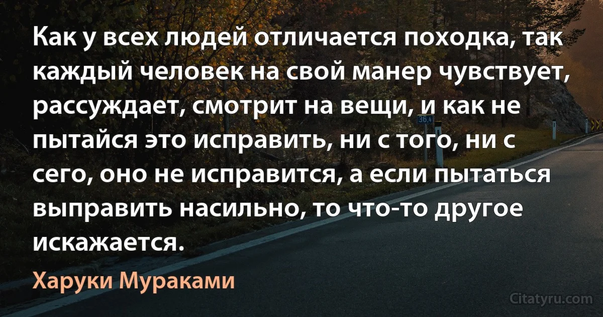 Как у всех людей отличается походка, так каждый человек на свой манер чувствует, рассуждает, смотрит на вещи, и как не пытайся это исправить, ни с того, ни с сего, оно не исправится, а если пытаться выправить насильно, то что-то другое искажается. (Харуки Мураками)