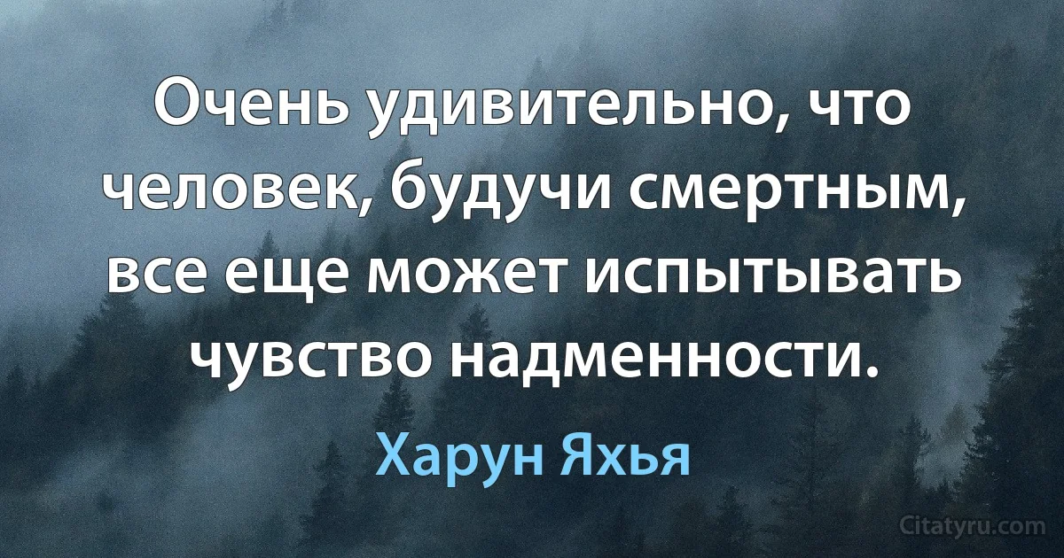 Очень удивительно, что человек, будучи смертным, все еще может испытывать чувство надменности. (Харун Яхья)