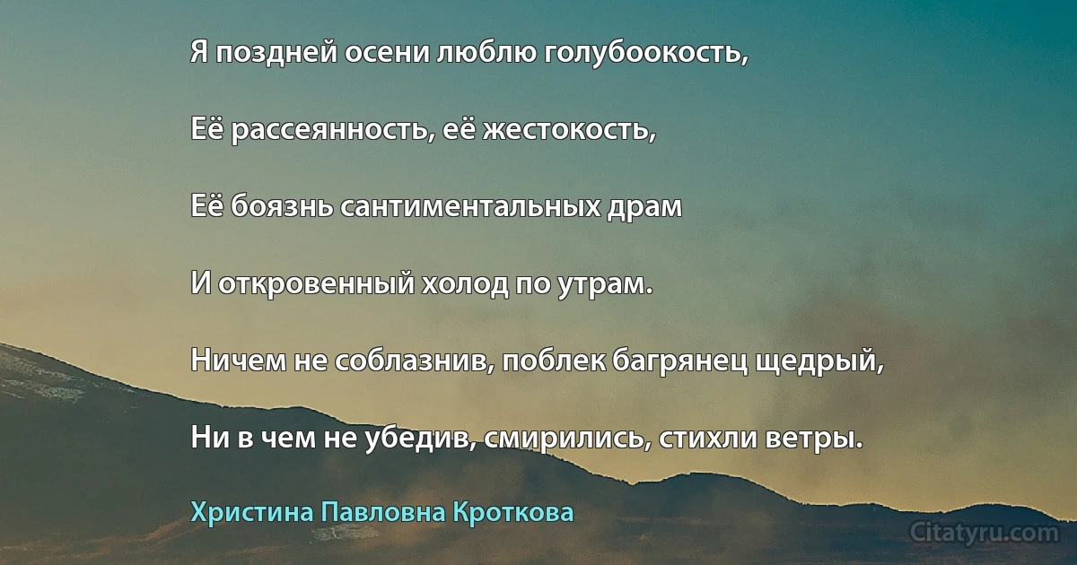 Я поздней осени люблю голубоокость,

Её рассеянность, её жестокость,

Её боязнь сантиментальных драм

И откровенный холод по утрам.

Ничем не соблазнив, поблек багрянец щедрый,

Ни в чем не убедив, смирились, стихли ветры. (Христина Павловна Кроткова)