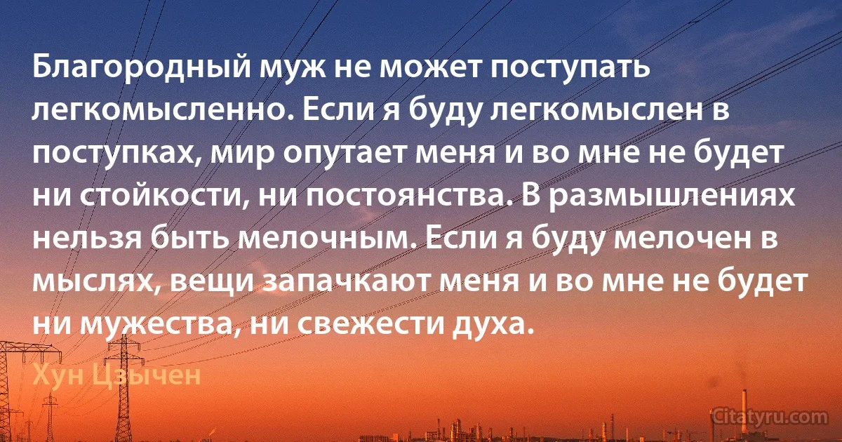 Благородный муж не может поступать легкомысленно. Если я буду легкомыслен в поступках, мир опутает меня и во мне не будет ни стойкости, ни постоянства. В размышлениях нельзя быть мелочным. Если я буду мелочен в мыслях, вещи запачкают меня и во мне не будет ни мужества, ни свежести духа. (Хун Цзычен)