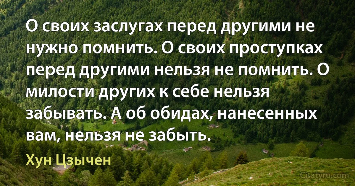 О своих заслугах перед другими не нужно помнить. О своих проступках перед другими нельзя не помнить. О милости других к себе нельзя забывать. А об обидах, нанесенных вам, нельзя не забыть. (Хун Цзычен)