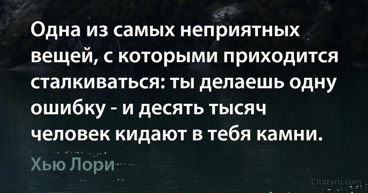 Одна из самых неприятных вещей, с которыми приходится сталкиваться: ты делаешь одну ошибку - и десять тысяч человек кидают в тебя камни. (Хью Лори)