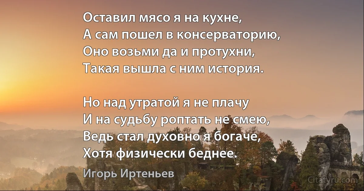 Оставил мясо я на кухне,
А сам пошел в консерваторию,
Оно возьми да и протухни,
Такая вышла с ним история.

Но над утратой я не плачу
И на судьбу роптать не смею,
Ведь стал духовно я богаче,
Хотя физически беднее. (Игорь Иртеньев)