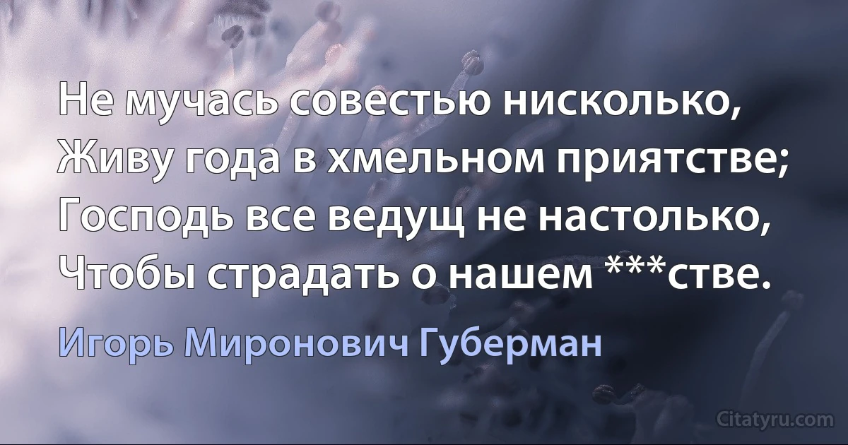 Не мучась совестью нисколько,
Живу года в хмельном приятстве;
Господь все ведущ не настолько,
Чтобы страдать о нашем ***стве. (Игорь Миронович Губерман)