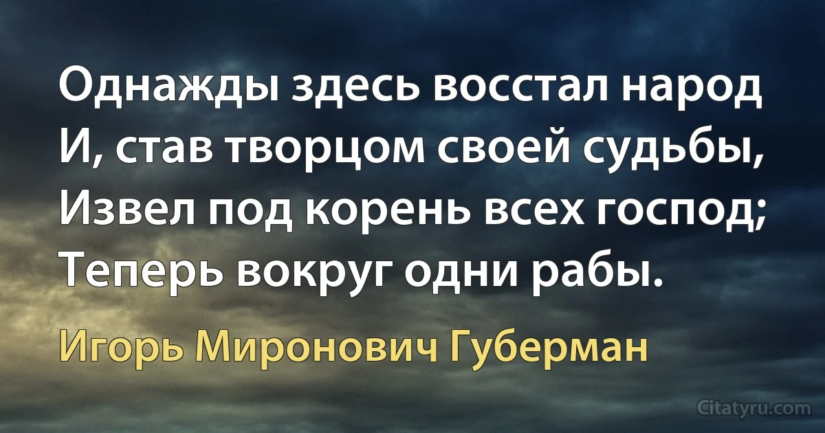 Однажды здесь восстал народ
И, став творцом своей судьбы,
Извел под корень всех господ;
Теперь вокруг одни рабы. (Игорь Миронович Губерман)