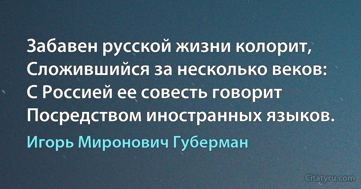 Забавен русской жизни колорит,
Сложившийся за несколько веков:
С Россией ее совесть говорит
Посредством иностранных языков. (Игорь Миронович Губерман)