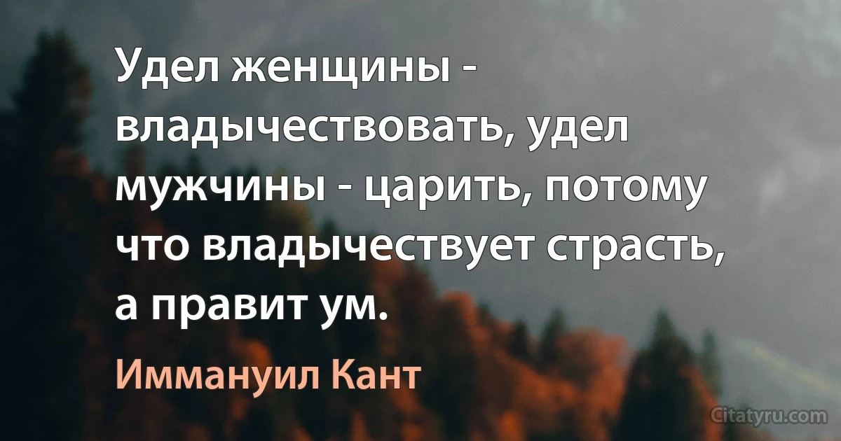 Удел женщины - владычествовать, удел мужчины - царить, потому что владычествует страсть, а правит ум. (Иммануил Кант)