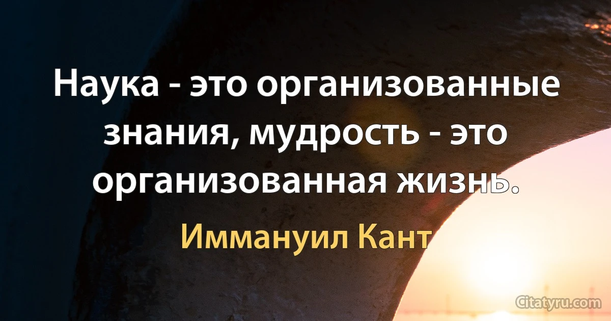 Наука - это организованные знания, мудрость - это организованная жизнь. (Иммануил Кант)