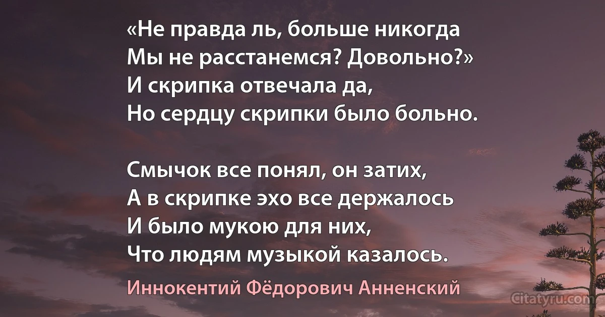 «Не правда ль, больше никогда
Мы не расстанемся? Довольно?»
И скрипка отвечала да,
Но сердцу скрипки было больно.

Смычок все понял, он затих,
А в скрипке эхо все держалось 
И было мукою для них,
Что людям музыкой казалось. (Иннокентий Фёдорович Анненский)